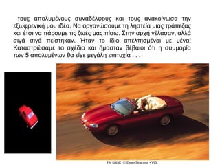 τους απολυμένους συναδέλφους και τους ανακοίνωσα την
εξωφρενική μου ιδέα. Να οργανώσουμε τη ληστεία μιας τράπεζας
και έτσι να πάρουμε τις ζωές μας πίσω. Στην αρχή γέλασαν, αλλά
σιγά σιγά πείστηκαν. Ήταν το ίδιο απελπισμένοι με μένα!
Καταστρώσαμε το σχέδιο και ήμασταν βέβαιοι ότι η συμμορία
των 5 απολυμένων θα είχε μεγάλη επιτυχία . . .
 