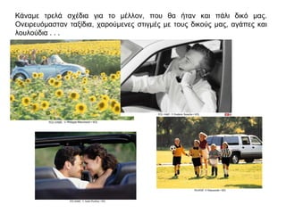 Κάναμε τρελά σχέδια για το μέλλον, που θα ήταν και πάλι δικό μας.
Ονειρευόμασταν ταξίδια, χαρούμενες στιγμές με τους δικούς μας, αγάπες και
λουλούδια . . .
 