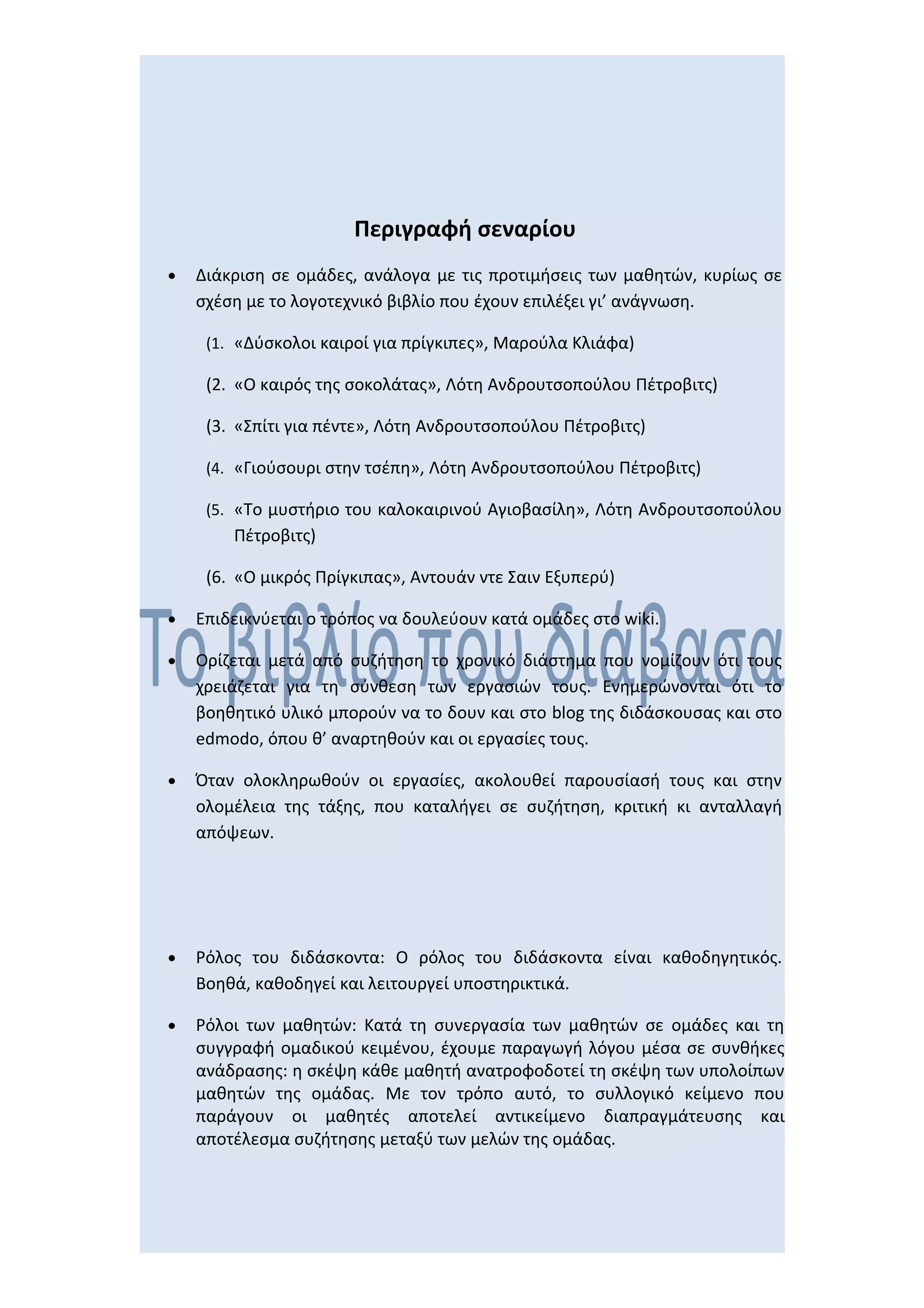 Περιγραφή σεναρίου
•   Διάκριση σε ομάδες, ανάλογα με τις προτιμήσεις των μαθητών, κυρίως σε
    σχέση με το λογοτεχνικό βιβλίο που έχουν επιλέξει γι’ ανάγνωση.

     (1. «Δύσκολοι καιροί για πρίγκιπες», Μαρούλα Κλιάφα)

     (2. «Ο καιρός της σοκολάτας», Λότη Ανδρουτσοπούλου Πέτροβιτς)

     (3. «Σπίτι για πέντε», Λότη Ανδρουτσοπούλου Πέτροβιτς)

     (4. «Γιούσουρι στην τσέπη», Λότη Ανδρουτσοπούλου Πέτροβιτς)

     (5. «Το μυστήριο του καλοκαιρινού Αγιοβασίλη», Λότη Ανδρουτσοπούλου
        Πέτροβιτς)

     (6. «Ο μικρός Πρίγκιπας», Αντουάν ντε Σαιν Εξυπερύ)

•   Επιδεικνύεται ο τρόπος να δουλεύουν κατά ομάδες στο wiki.

•   Ορίζεται μετά από συζήτηση το χρονικό διάστημα που νομίζουν ότι τους
    χρειάζεται για τη σύνθεση των εργασιών τους. Ενημερώνονται ότι το
    βοηθητικό υλικό μπορούν να το δουν και στο blog της διδάσκουσας και στο
    edmodo, όπου θ’ αναρτηθούν και οι εργασίες τους.

•   Όταν ολοκληρωθούν οι εργασίες, ακολουθεί παρουσίασή τους και στην
    ολομέλεια της τάξης, που καταλήγει σε συζήτηση, κριτική κι ανταλλαγή
    απόψεων.




•   Ρόλος του διδάσκοντα: Ο ρόλος του διδάσκοντα είναι καθοδηγητικός.
    Βοηθά, καθοδηγεί και λειτουργεί υποστηρικτικά.

•   Ρόλοι των μαθητών: Κατά τη συνεργασία των μαθητών σε ομάδες και τη
    συγγραφή ομαδικού κειμένου, έχουμε παραγωγή λόγου μέσα σε συνθήκες
    ανάδρασης: η σκέψη κάθε μαθητή ανατροφοδοτεί τη σκέψη των υπολοίπων
    μαθητών της ομάδας. Με τον τρόπο αυτό, το συλλογικό κείμενο που
    παράγουν οι μαθητές αποτελεί αντικείμενο διαπραγμάτευσης και
    αποτέλεσμα συζήτησης μεταξύ των μελών της ομάδας.
 