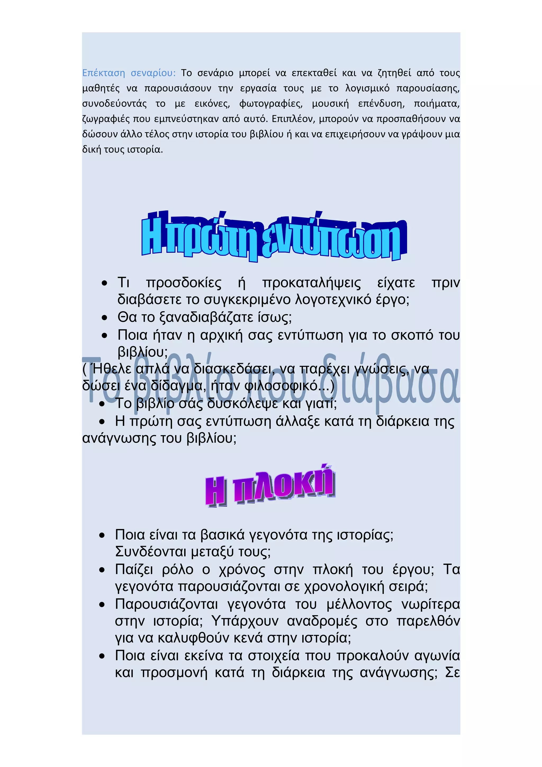 Επέκταση σεναρίου: Το σενάριο μπορεί να επεκταθεί και να ζητηθεί από τους
μαθητές να παρουσιάσουν την εργασία τους με το λογισμικό παρουσίασης,
συνοδεύοντάς το με εικόνες, φωτογραφίες, μουσική επένδυση, ποιήματα,
ζωγραφιές που εμπνεύστηκαν από αυτό. Επιπλέον, μπορούν να προσπαθήσουν να
δώσουν άλλο τέλος στην ιστορία του βιβλίου ή και να επιχειρήσουν να γράψουν μια
δική τους ιστορία.




   • Τι προσδοκίες ή προκαταλήψεις είχατε πριν
     διαβάσετε το συγκεκριμένο λογοτεχνικό έργο;
   • Θα το ξαναδιαβάζατε ίσως;
   • Ποια ήταν η αρχική σας εντύπωση για το σκοπό του
     βιβλίου;
( Ήθελε απλά να διασκεδάσει, να παρέχει γνώσεις, να
δώσει ένα δίδαγμα, ήταν φιλοσοφικό...)
   • Το βιβλίο σάς δυσκόλεψε και γιατί;
   • Η πρώτη σας εντύπωση άλλαξε κατά τη διάρκεια της
ανάγνωσης του βιβλίου;




   • Ποια είναι τα βασικά γεγονότα της ιστορίας;
     Συνδέονται μεταξύ τους;
   • Παίζει ρόλο ο χρόνος στην πλοκή του έργου; Τα
     γεγονότα παρουσιάζονται σε χρονολογική σειρά;
   • Παρουσιάζονται γεγονότα του μέλλοντος νωρίτερα
     στην ιστορία; Υπάρχουν αναδρομές στο παρελθόν
     για να καλυφθούν κενά στην ιστορία;
   • Ποια είναι εκείνα τα στοιχεία που προκαλούν αγωνία
     και προσμονή κατά τη διάρκεια της ανάγνωσης; Σε
 