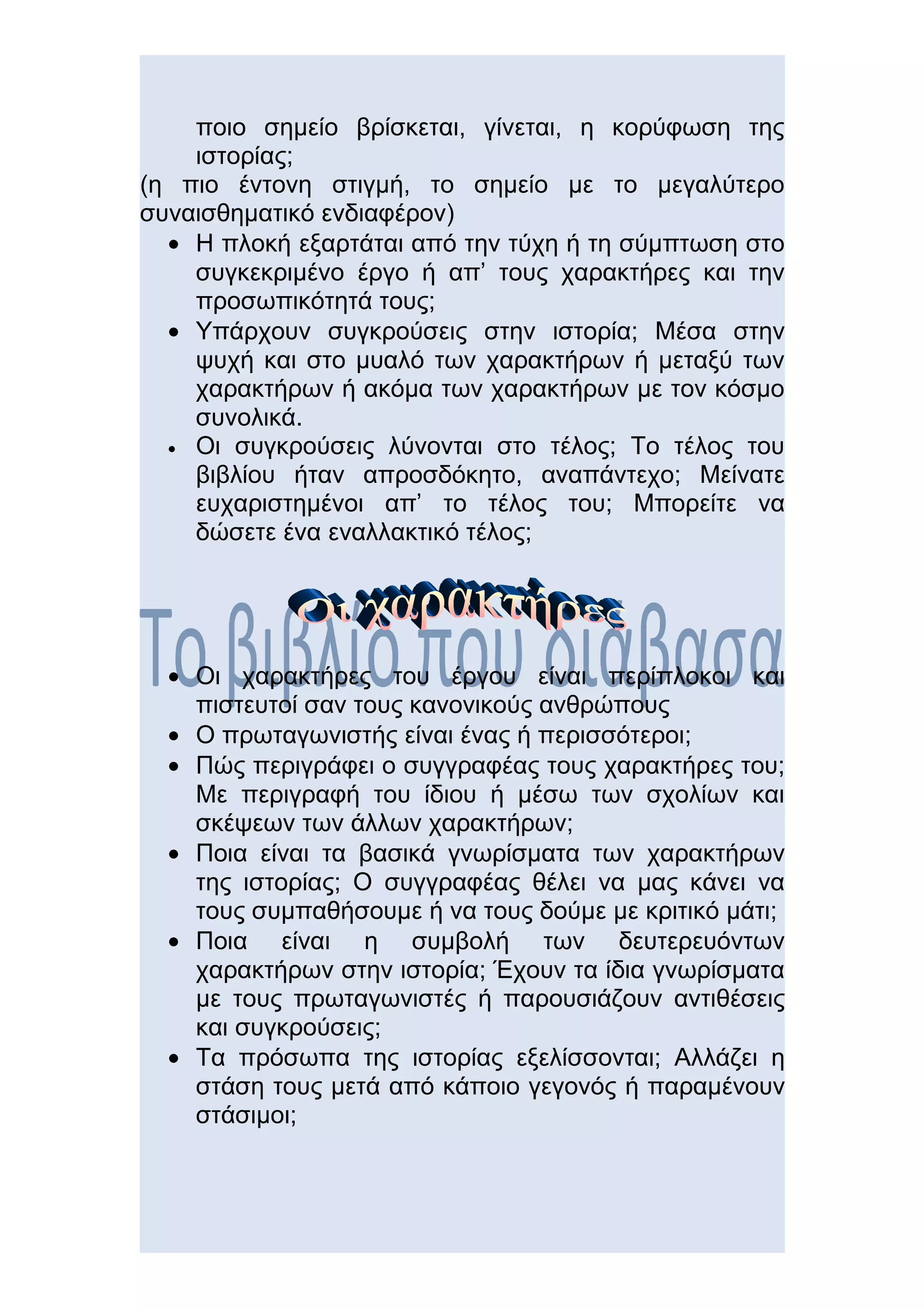 ποιο σημείο βρίσκεται, γίνεται, η κορύφωση της
    ιστορίας;
(η πιο έντονη στιγμή, το σημείο με το μεγαλύτερο
συναισθηματικό ενδιαφέρον)
  • Η πλοκή εξαρτάται από την τύχη ή τη σύμπτωση στο
    συγκεκριμένο έργο ή απ’ τους χαρακτήρες και την
    προσωπικότητά τους;
  • Υπάρχουν συγκρούσεις στην ιστορία; Μέσα στην
    ψυχή και στο μυαλό των χαρακτήρων ή μεταξύ των
    χαρακτήρων ή ακόμα των χαρακτήρων με τον κόσμο
    συνολικά.
  • Οι συγκρούσεις λύνονται στο τέλος; Το τέλος του
    βιβλίου ήταν απροσδόκητο, αναπάντεχο; Μείνατε
    ευχαριστημένοι απ’ το τέλος του; Μπορείτε να
    δώσετε ένα εναλλακτικό τέλος;




  • Οι χαρακτήρες του έργου είναι περίπλοκοι και
    πιστευτοί σαν τους κανονικούς ανθρώπους
  • Ο πρωταγωνιστής είναι ένας ή περισσότεροι;
  • Πώς περιγράφει ο συγγραφέας τους χαρακτήρες του;
    Με περιγραφή του ίδιου ή μέσω των σχολίων και
    σκέψεων των άλλων χαρακτήρων;
  • Ποια είναι τα βασικά γνωρίσματα των χαρακτήρων
    της ιστορίας; Ο συγγραφέας θέλει να μας κάνει να
    τους συμπαθήσουμε ή να τους δούμε με κριτικό μάτι;
  • Ποια είναι η συμβολή των δευτερευόντων
    χαρακτήρων στην ιστορία; Έχουν τα ίδια γνωρίσματα
    με τους πρωταγωνιστές ή παρουσιάζουν αντιθέσεις
    και συγκρούσεις;
  • Τα πρόσωπα της ιστορίας εξελίσσονται; Αλλάζει η
    στάση τους μετά από κάποιο γεγονός ή παραμένουν
    στάσιμοι;
 