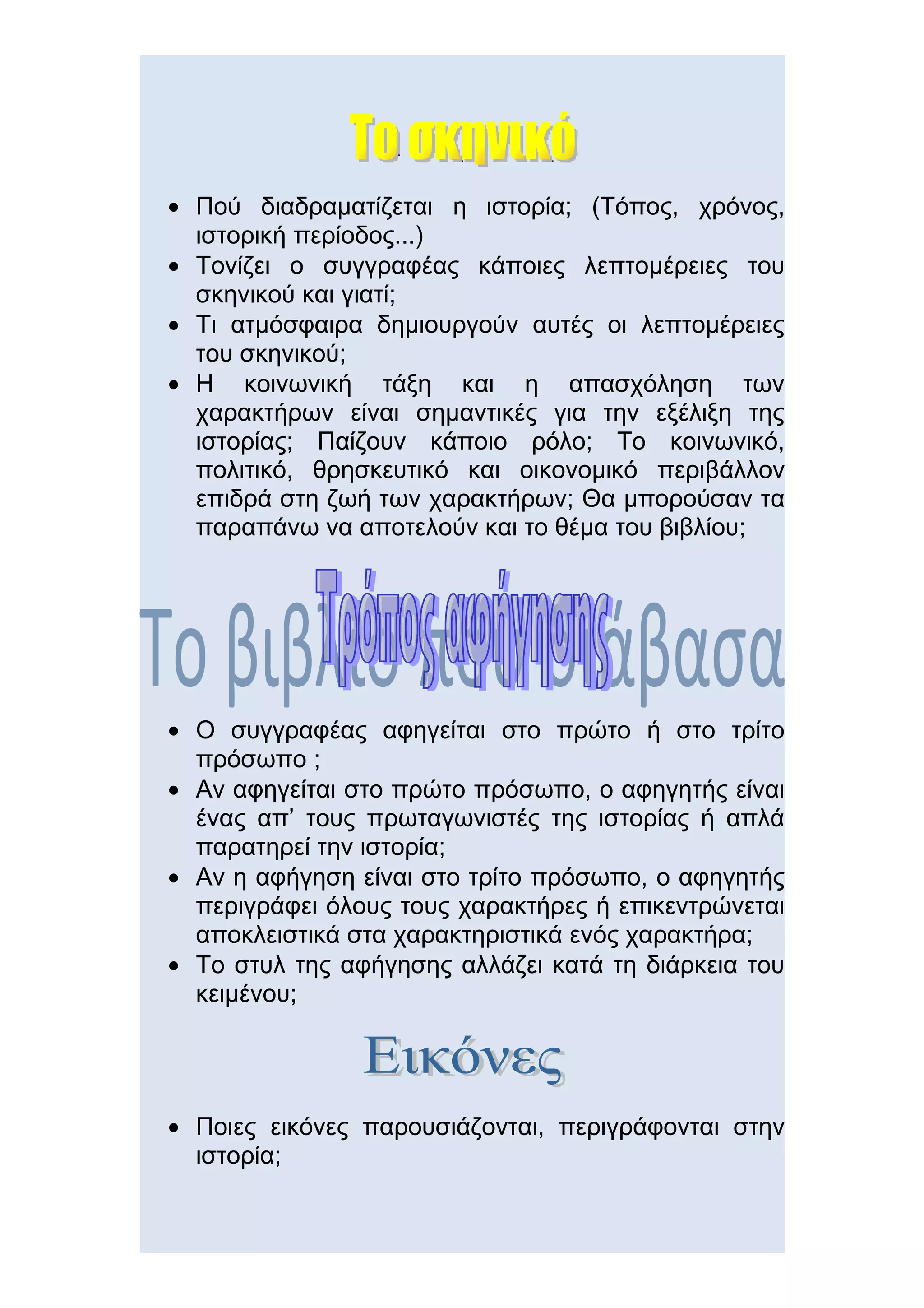 • Πού διαδραματίζεται η ιστορία; (Τόπος, χρόνος,
  ιστορική περίοδος...)
• Τονίζει ο συγγραφέας κάποιες λεπτομέρειες του
  σκηνικού και γιατί;
• Τι ατμόσφαιρα δημιουργούν αυτές οι λεπτομέρειες
  του σκηνικού;
• Η κοινωνική τάξη και η απασχόληση των
  χαρακτήρων είναι σημαντικές για την εξέλιξη της
  ιστορίας; Παίζουν κάποιο ρόλο; Το κοινωνικό,
  πολιτικό, θρησκευτικό και οικονομικό περιβάλλον
  επιδρά στη ζωή των χαρακτήρων; Θα μπορούσαν τα
  παραπάνω να αποτελούν και το θέμα του βιβλίου;




• Ο συγγραφέας αφηγείται στο πρώτο ή στο τρίτο
  πρόσωπο ;
• Αν αφηγείται στο πρώτο πρόσωπο, ο αφηγητής είναι
  ένας απ’ τους πρωταγωνιστές της ιστορίας ή απλά
  παρατηρεί την ιστορία;
• Αν η αφήγηση είναι στο τρίτο πρόσωπο, ο αφηγητής
  περιγράφει όλους τους χαρακτήρες ή επικεντρώνεται
  αποκλειστικά στα χαρακτηριστικά ενός χαρακτήρα;
• Το στυλ της αφήγησης αλλάζει κατά τη διάρκεια του
  κειμένου;




• Ποιες εικόνες παρουσιάζονται, περιγράφονται στην
  ιστορία;
 