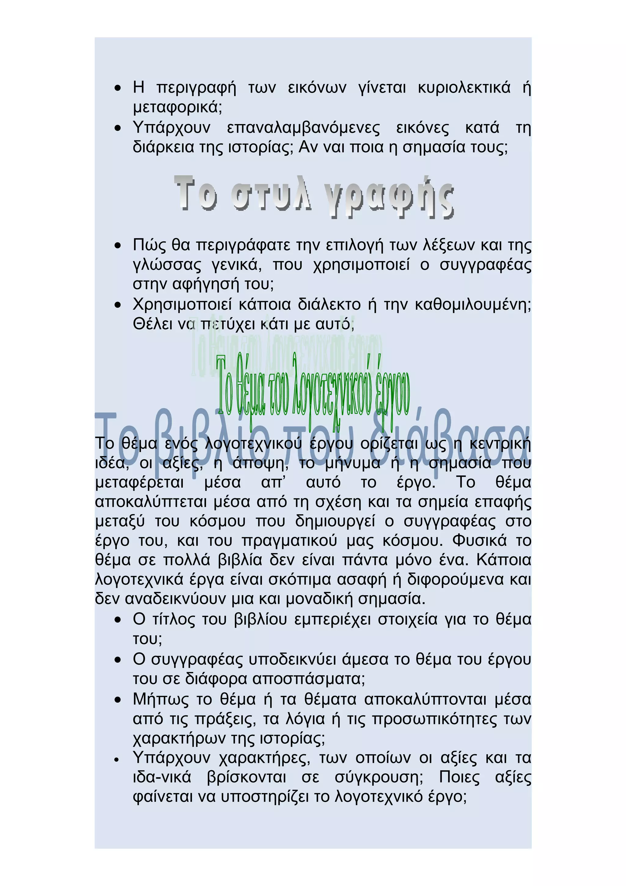 • Η περιγραφή των εικόνων γίνεται κυριολεκτικά ή
    μεταφορικά;
  • Υπάρχουν επαναλαμβανόμενες εικόνες κατά τη
    διάρκεια της ιστορίας; Αν ναι πoια η σημασία τους;




  • Πώς θα περιγράφατε την επιλογή των λέξεων και της
    γλώσσας γενικά, που χρησιμοποιεί ο συγγραφέας
    στην αφήγησή του;
  • Χρησιμοποιεί κάποια διάλεκτο ή την καθομιλουμένη;
    Θέλει να πετύχει κάτι με αυτό;




Το θέμα ενός λογοτεχνικού έργου ορίζεται ως η κεντρική
ιδέα, οι αξίες, η άποψη, το μήνυμα ή η σημασία που
μεταφέρεται μέσα απ’ αυτό το έργο. Το θέμα
αποκαλύπτεται μέσα από τη σχέση και τα σημεία επαφής
μεταξύ του κόσμου που δημιουργεί ο συγγραφέας στο
έργο του, και του πραγματικού μας κόσμου. Φυσικά το
θέμα σε πολλά βιβλία δεν είναι πάντα μόνο ένα. Κάποια
λογοτεχνικά έργα είναι σκόπιμα ασαφή ή διφορούμενα και
δεν αναδεικνύουν μια και μοναδική σημασία.
   • Ο τίτλος του βιβλίου εμπεριέχει στοιχεία για το θέμα
     του;
   • Ο συγγραφέας υποδεικνύει άμεσα το θέμα του έργου
     του σε διάφορα αποσπάσματα;
   • Μήπως το θέμα ή τα θέματα αποκαλύπτονται μέσα
     από τις πράξεις, τα λόγια ή τις προσωπικότητες των
     χαρακτήρων της ιστορίας;
   • Υπάρχουν χαρακτήρες, των οποίων οι αξίες και τα
     ιδα-νικά βρίσκονται σε σύγκρουση; Ποιες αξίες
     φαίνεται να υποστηρίζει το λογοτεχνικό έργο;
 