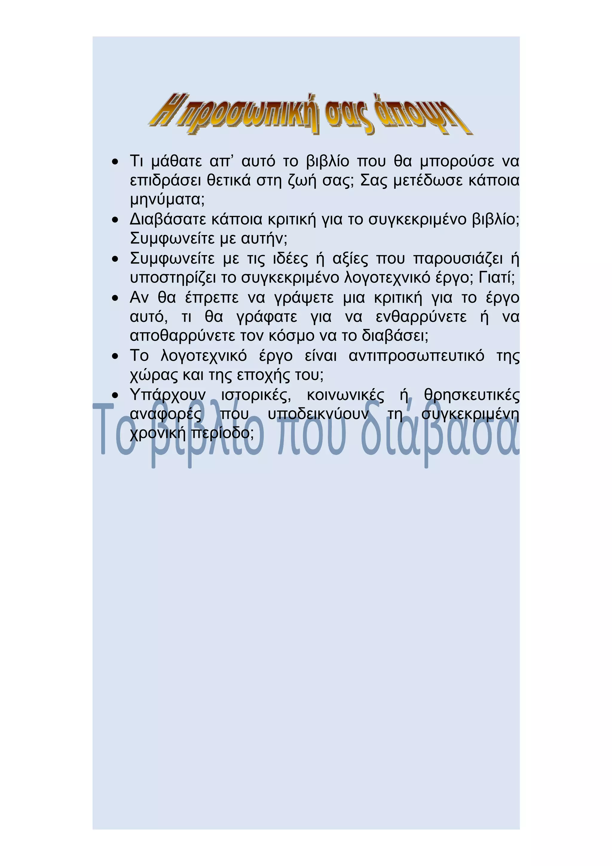 • Τι μάθατε απ’ αυτό το βιβλίο που θα μπορούσε να
  επιδράσει θετικά στη ζωή σας; Σας μετέδωσε κάποια
  μηνύματα;
• Διαβάσατε κάποια κριτική για το συγκεκριμένο βιβλίο;
  Συμφωνείτε με αυτήν;
• Συμφωνείτε με τις ιδέες ή αξίες που παρουσιάζει ή
  υποστηρίζει το συγκεκριμένο λογοτεχνικό έργο; Γιατί;
• Αν θα έπρεπε να γράψετε μια κριτική για το έργο
  αυτό, τι θα γράφατε για να ενθαρρύνετε ή να
  αποθαρρύνετε τον κόσμο να το διαβάσει;
• Το λογοτεχνικό έργο είναι αντιπροσωπευτικό της
  χώρας και της εποχής του;
• Υπάρχουν ιστορικές, κοινωνικές ή θρησκευτικές
  αναφορές που υποδεικνύουν τη συγκεκριμένη
  χρονική περίοδο;
 