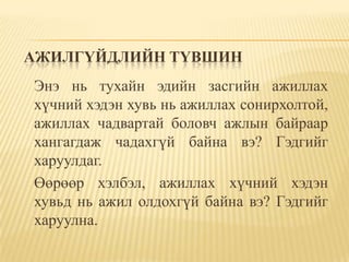 АЖИЛГҮЙДЛИЙН ТҮВШИН
Энэ нь тухайн эдийн засгийн ажиллах
хүчний хэдэн хувь нь ажиллах сонирхолтой,
ажиллах чадвартай боловч ажлын байраар
хангагдаж чадахгүй байна вэ? Гэдгийг
харуулдаг.
Өөрөөр хэлбэл, ажиллах хүчний хэдэн
хувьд нь ажил олдохгүй байна вэ? Гэдгийг
харуулна.
 