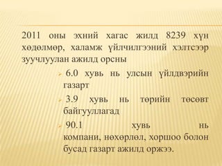 2011 оны эхний хагас жилд 8239 хүн
хөдөлмөр, халамж үйлчилгээний хэлтсээр
зуучлуулан ажилд орсны
         6.0 хувь нь улсын үйлдвэрийн
         газарт
         3.9   хувь нь төрийн төсөвт
         байгууллагад
         90.1           хувь         нь
         компани, нөхөрлөл, хоршоо болон
         бусад газарт ажилд оржээ.
 