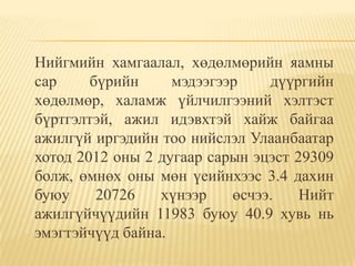 Нийгмийн хамгаалал, хөдөлмөрийн яамны
сар     бүрийн     мэдээгээр    дүүргийн
хөдөлмөр, халамж үйлчилгээний хэлтэст
бүртгэлтэй, ажил идэвхтэй хайж байгаа
ажилгүй иргэдийн тоо нийслэл Улаанбаатар
хотод 2012 оны 2 дугаар сарын эцэст 29309
болж, өмнөх оны мөн үеийнхээс 3.4 дахин
буюу     20726   хүнээр    өсчээ.    Нийт
ажилгүйчүүдийн 11983 буюу 40.9 хувь нь
эмэгтэйчүүд байна.
 