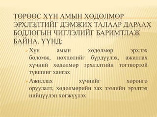ТӨРӨӨС ХҮН АМЫН ХӨДӨЛМӨР
ЭРХЛЭЛТИЙГ ДЭМЖИХ ТАЛААР ДАРААХ
БОДЛОГЫН ЧИГЛЭЛИЙГ БАРИМТЛАЖ
БАЙНА. ҮҮНД:
   Хүн       амын      хөдөлмөр       эрхлэх
    боломж, нөхцөлийг бүрдүүлэх, ажиллах
    хүчний хөдөлмөр эрхлэлтийн тогтвортой
    түвшинг хангах
   Ажиллах          хүчнийг         хөрөнгө
    оруулалт, хөдөлмөрийн зах зээлийн эрэлтэд
    нийцүүлэн хөгжүүлэх
 