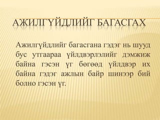 АЖИЛГҮЙДЛИЙГ БАГАСГАХ

Ажилгүйдлийг багасгана гэдэг нь шууд
бус утгаараа үйлдвэрлэлийг дэмжиж
байна гэсэн үг бөгөөд үйлдвэр их
байна гэдэг ажлын байр шинээр бий
болно гэсэн үг.
 