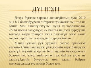ДҮГНЭЛТ
    Дээрх бүгдээс харахад ажилгүйдлын хувь 2010
онд 8.7 болж буурсан ч бүртгэлгүй ажилчдын тоо их
байна. Мөн ажилгүйчүүдын дунд эд хөдөлмөрлөх
25-34 насны залуучууд их байгаа нь дээд сургуулиа
төгсөөд таарч тохирох ажил олдохгүй эсвэл ажил
голдог зэрэг шалтгаануудыг дурдаж болно.
    Манай улсын уул уурхайн салбар эрчимтэй
хөгжиж Сайншандад аж үйлдвэрийн парк байгуулж
удахгүй түүхий эдээр нь биш эцсийн бүтээгдэхүүн
болгож зах зээлд нийлүүлэх гэж байгаа зэрэг нь
ажилгүйдлийг бууруулж мөн ажлыг байрыг
нэмэгдүүлэхэд тус нэмэр болох юм.
 