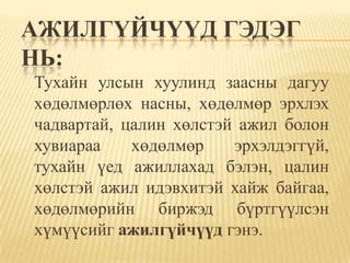 АЖИЛГҮЙЧҮҮД ГЭДЭГ
НЬ:
Тухайн улсын хуулинд заасны дагуу
хөдөлмөрлөх насны, хөдөлмөр эрхлэх
чадвартай, цалин хөлстэй ажил болон
хувиараа    хөдөлмөр    эрхэлдэггүй,
тухайн үед ажиллахад бэлэн, цалин
хөлстэй ажил идэвхитэй хайж байгаа,
хөдөлмөрийн биржэд бүртгүүлсэн
хүмүүсийг ажилгүйчүүд гэнэ.
 
