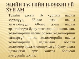 ЭДИЙН ЗАСГИЙН ИДЭВХИГҮЙ
ХҮН АМ
Тухайн улсын 16 хүртэлх насны
хүүхдүүд,     55-аас     дээш    насны
эмэгтэйчүүд,    60-аас    дээш   насны
эрэгтэйчүүд буюу тэтгэвэрийн насныхан,
хөдөлмөрийн насны боловч хөдөлмөрийн
чадваргүй иргэд, хөдөлмөрийн насны
хөдөлмөрийн       чадвартай     боловч
хөдөлмөр эрхлэх сонирхолгүй буюу ажил
идэвхитэй     эрж     хайхаа   болисон
хүмүүсийг хэлнэ.
 