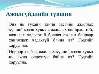 Ажилгүйдлийн түвшин
Энэ нь тухайн эдийн засгийн ажиллах
хүчний хэдэн хувь нь ажиллах сонирхолтой,
ажиллах чадвартай боловч ажлын байраар
хангагдаж чадахгүй байна вэ? Гэдгийг
харуулдаг.
Өөрөөр хэлбэл, ажиллах хүчний хэдэн хувьд
нь ажил олдохгүй байна вэ? Гэдгийг
харуулна.
 