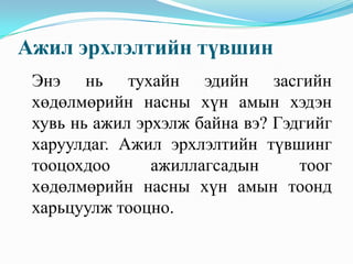 Ажил эрхлэлтийн түвшин
 Энэ нь тухайн эдийн засгийн
 хөдөлмөрийн насны хүн амын хэдэн
 хувь нь ажил эрхэлж байна вэ? Гэдгийг
 харуулдаг. Ажил эрхлэлтийн түвшинг
 тооцохдоо      ажиллагсадын      тоог
 хөдөлмөрийн насны хүн амын тоонд
 харьцуулж тооцно.
 
