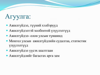 Агуулга:
 Ажилгүйдэл, түүний хэлбэрүүд
 Ажилгүйдэлтэй холбоотой үзүүлэлтүүд
 Ажилгүйдэл- олон улсын түвшинд
 Монгол улсын ажилгүйдлийн судалгаа, статистик
  үзүүлэлтүүд
 Ажилгүйдэл үүсэх шалтгаан
 Ажилгүйдлийг багасгах арга зам
 