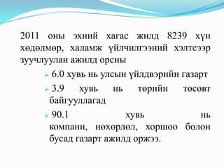 2011 оны эхний хагас жилд 8239 хүн
хөдөлмөр, халамж үйлчилгээний хэлтсээр
зуучлуулан ажилд орсны
      6.0 хувь нь улсын үйлдвэрийн газарт

      3.9    хувь    нь төрийн төсөвт
      байгууллагад
      90.1             хувь            нь
      компани, нөхөрлөл, хоршоо болон
      бусад газарт ажилд оржээ.
 