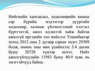 Нийгмийн хамгаалал, хөдөлмөрийн яамны
сар     бүрийн     мэдээгээр     дүүргийн
хөдөлмөр, халамж үйлчилгээний хэлтэст
бүртгэлтэй, ажил идэвхтэй хайж байгаа
ажилгүй иргэдийн тоо нийслэл Улаанбаатар
хотод 2012 оны 2 дугаар сарын эцэст 29309
болж, өмнөх оны мөн үеийнхээс 3.4 дахин
буюу     20726   хүнээр    өсчээ.    Нийт
ажилгүйчүүдийн 11983 буюу 40.9 хувь нь
эмэгтэйчүүд байна.
 