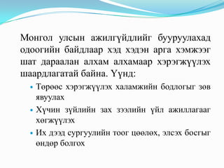 Монгол улсын ажилгүйдлийг бууруулахад
одоогийн байдлаар хэд хэдэн арга хэмжээг
шат дараалан алхам алхамаар хэрэгжүүлэх
шаардлагатай байна. Үүнд:
     Төрөөс хэрэгжүүлэх халамжийн бодлогыг зөв
      явуулах
     Хүчин зүйлийн зах зээлийн үйл ажиллагааг
      хөгжүүлэх
     Их дээд сургуулийн тоог цөөлөх, элсэх босгыг
      өндөр болгох
 