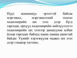 Пүүс      компаниуд     эрэлттэй    байгаа
мэргэжил,        мэргэжилтний       тоогоо
хөдөлмөрийн      зах   зээл    дээр   бүгд
гаргадаг, өрхүүд хөдөлмөрийн нийлүүлэлтээ
хөдөлмөрийн зах зээлээр дамжуулан албан
ѐсоор гаргадаг байхад хаана хаанаа ашигтай
байдаг. Үүнийг хэрэгжүүлж чадвал зах зээл
дээр тэнцвэр тогтоно.
 