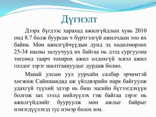 Дүгнэлт
    Дээрх бүгдээс харахад ажилгүйдлын хувь 2010
онд 8.7 болж буурсан ч бүртгэлгүй ажилчдын тоо их
байна. Мөн ажилгүйчүүдын дунд эд хөдөлмөрлөх
25-34 насны залуучууд их байгаа нь дээд сургуулиа
төгсөөд таарч тохирох ажил олдохгүй эсвэл ажил
голдог зэрэг шалтгаануудыг дурдаж болно.
    Манай улсын уул уурхайн салбар эрчимтэй
хөгжиж Сайншандад аж үйлдвэрийн парк байгуулж
удахгүй түүхий эдээр нь биш эцсийн бүтээгдэхүүн
болгож зах зээлд нийлүүлэх гэж байгаа зэрэг нь
ажилгүйдлийг бууруулж мөн ажлыг байрыг
нэмэгдүүлэхэд тус нэмэр болох юм.
 