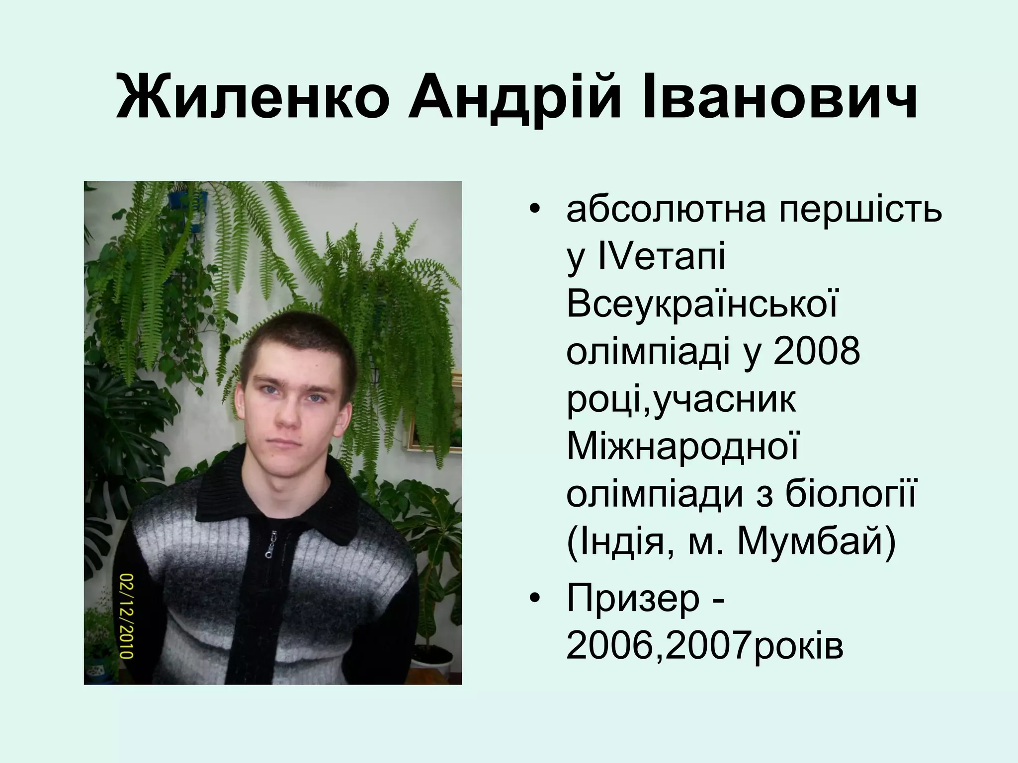 Жиленко Андрій Іванович
           • абсолютна першість
             у ІVетапі
             Всеукраїнської
             олімпіаді у 2008
             році,учасник
             Міжнародної
             олімпіади з біології
             (Індія, м. Мумбай)
           • Призер -
             2006,2007років
 