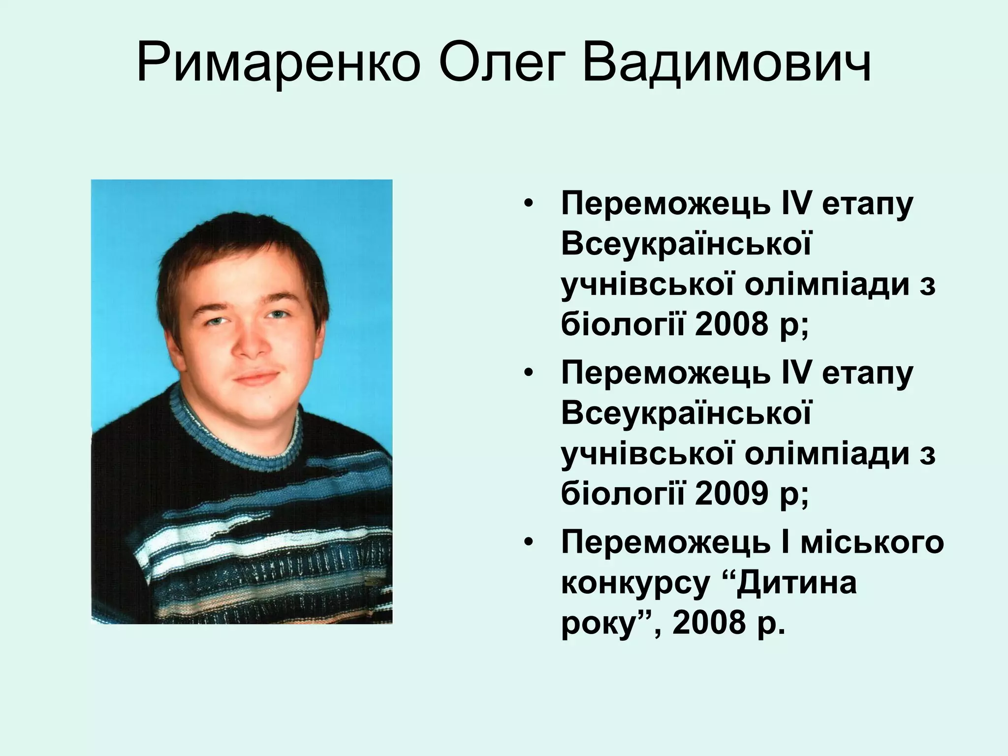 Римаренко Олег Вадимович

            • Переможець IV етапу
              Всеукраїнської
              учнівської олімпіади з
              біології 2008 р;
            • Переможець IV етапу
              Всеукраїнської
              учнівської олімпіади з
              біології 2009 р;
            • Переможець І міського
              конкурсу “Дитина
              року”, 2008 р.
 