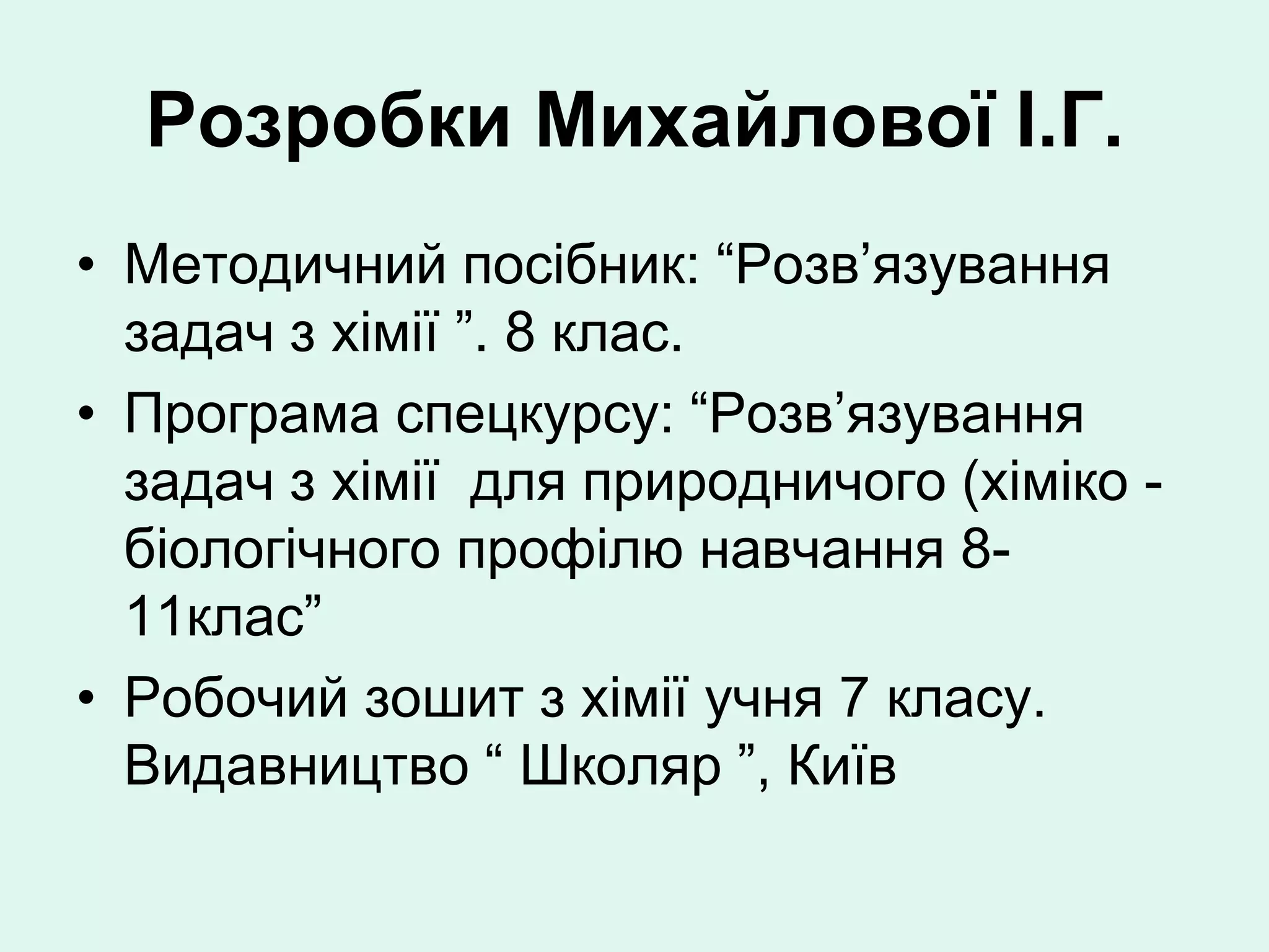 Розробки Михайлової І.Г.
• Методичний посібник: “Розв’язування
  задач з хімії ”. 8 клас.
• Програма спецкурсу: “Розв’язування
  задач з хімії для природничого (хіміко -
  біологічного профілю навчання 8-
  11клас”
• Робочий зошит з хімії учня 7 класу.
  Видавництво “ Школяр ”, Київ
 