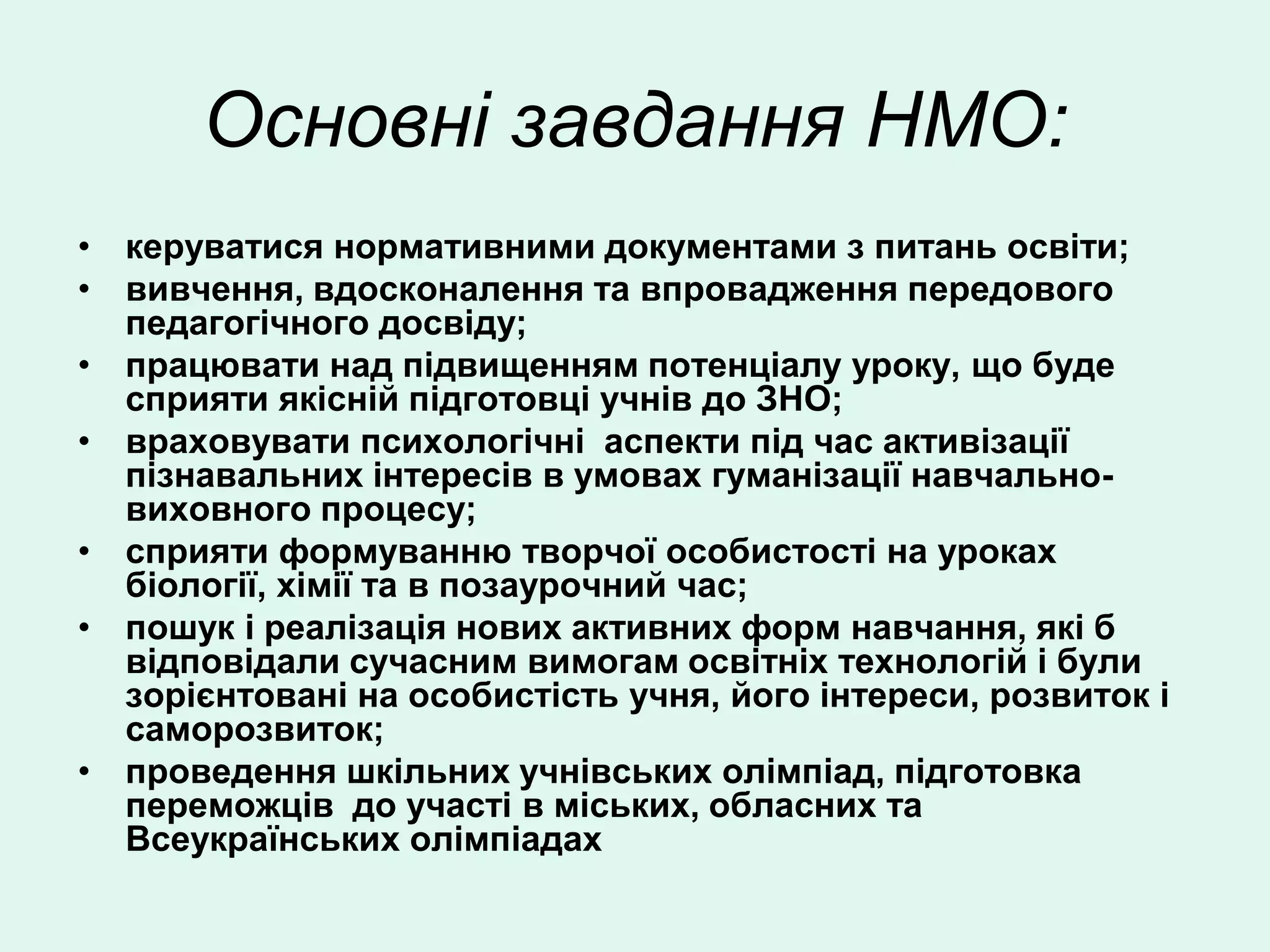 Основні завдання НМО:
• керуватися нормативними документами з питань освіти;
• вивчення, вдосконалення та впровадження передового
  педагогічного досвіду;
• працювати над підвищенням потенціалу уроку, що буде
  сприяти якісній підготовці учнів до ЗНО;
• враховувати психологічні аспекти під час активізації
  пізнавальних інтересів в умовах гуманізації навчально-
  виховного процесу;
• сприяти формуванню творчої особистості на уроках
  біології, хімії та в позаурочний час;
• пошук і реалізація нових активних форм навчання, які б
  відповідали сучасним вимогам освітніх технологій і були
  зорієнтовані на особистість учня, його інтереси, розвиток і
  саморозвиток;
• проведення шкільних учнівських олімпіад, підготовка
  переможців до участі в міських, обласних та
  Всеукраїнських олімпіадах
 