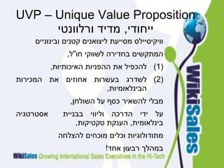 ‫‪UVP – Unique Value Proposition‬‬
      ‫ייחודי, מדיד ורלוונטי‬
    ‫וויקיסיילס מסייעת ליצואנים קטנים ובינוניים‬
               ‫המתקשים בחדירה לשווקי חו"ל,‬
           ‫)1( להכפיל את ההפניות האיכותיות,‬
‫)2( לשדרג בעשרות אחוזים את המכירות‬
                     ‫הבינלאומיות,‬
                ‫מבלי להשאיר כסף על השולחן,‬
‫אסטרטגיה‬      ‫על ידי הדרכה וליווי בבניית‬
                  ‫בינלאומית, הענקת טקטיקות,‬
             ‫מתודולוגיות וכלים מוכחים להצלחה‬
                           ‫במהלך רבעון אחד!‬
 