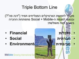 ‫‪Triple Bottom Line‬‬
‫מקביל לחמשת הוורטיקלים המצליחים תמיד ("דנה פה"?)‬
   ‫ובנוסף למגמת ה-‪ Social + Mobile‬מתפתחת ההכרה‬
                              ‫בשורת רווח משולשת:‬


‫‪• Financial‬‬                         ‫• כלכלית‬
‫‪• Social‬‬                           ‫• חברתית‬
‫‪• Environmental‬‬                    ‫• סביבתית‬
 