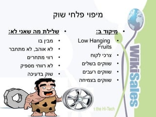 ‫מיפוי פלחי שוק‬
‫• שלילת מה שאני לא:‬           ‫• מיקוד ב:‬
           ‫• מבין בו‬   ‫• ‪Low Hanging‬‬
‫• לא אוהב, לא מתחבר‬          ‫‪Fruits‬‬
      ‫• רווי מתחרים‬         ‫• צרכי לקוח‬
    ‫• לא רווחי מספיק‬     ‫• שווקים בשלים‬
      ‫• שוק בדעיכה‬       ‫• שווקים רעבים‬
                        ‫• שווקים בצמיחה‬
 