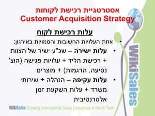 ‫אסטרטגיית רכישת לקוחות‬
   ‫‪Customer Acquisition Strategy‬‬
         ‫עלות רכישת לקוח‬
 ‫אחת העלויות החשובות והסמויות באירגון:‬   ‫•‬
 ‫• עלות ישירה – שכ"ע ישיר של הצוות‬
‫+ רכישת הליד + עלויות פגישה (הוצ'‬
           ‫נסיעה, הדגמות) + מוצרים‬
     ‫• עלות עקיפה – הנהלה + שירותי‬
          ‫משרד + עלות השקעת זמן‬
                       ‫אלטרנטיבית‬
 