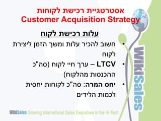 ‫אסטרטגיית רכישת לקוחות‬
  ‫‪Customer Acquisition Strategy‬‬
        ‫עלות רכישת לקוח‬
‫• חשוב להכיר עלות ומשך הזמן ליצירת‬
                             ‫לקוח‬
      ‫• ‪ – LTCV‬ערך חיי לקוח (סה"כ‬
                ‫ההכנסות מהלקוח)‬
    ‫• יחס המרה: סה"כ לקוחות יחסית‬
                     ‫לכמות הלידים‬
 