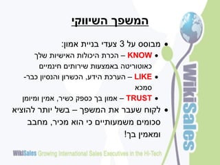 ‫המשפך השיווקי‬
             ‫‪ ‬מבוסס על 3 צעדי בניית אמון:‬
      ‫‪ – KNOW ‬הכרת היכולות האישיות שלך‬
        ‫כאוטוריטה באמצעות שירותים חינמיים‬
   ‫‪ – LIKE ‬הערכת הידע, הכשרון והנסיון כבר-‬
                                     ‫סמכא‬
  ‫‪ – TRUST ‬אמון בך כספק כשיר, אמין ומיומן‬
‫‪ ‬לקוח שעבר את המשפך – בשל יותר להוציא‬
    ‫סכומים משמעותיים כי הוא מכיר, מחבב‬
                             ‫ומאמין בך!‬
 