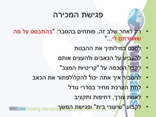 ‫פגישת המכירה‬
‫• רק לאחר שלב זה, פותחים בהסבר: "בהתבסס על מה‬
                               ‫שאמרתם לי..."‬
                    ‫• לסכם במילותיך את ההבנות‬
              ‫• להצביע על הכאבים ולהעצים אותם‬
               ‫• לקבל הסכמה על "קריטיות המצב"‬
      ‫• להסביר איך אתה יכול להקללפתור את הכאב‬
                  ‫• לתת הערכת מחיר בסדרי גודל‬
                    ‫• לאמת צורך, דחיפות ותקציב‬
              ‫• לקבוע "שיעורי בית" ופגישת המשך‬
 