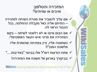 ‫המזכירה והטלפון:‬
                 ‫אויבים או עמיתים?‬

‫‪ ‬אם עליך להסביר את מטרת השיחה למזכירה‬
 ‫– התיחס אליה כאל מקבלת ההחלטה, בכל‬
                      ‫הכבוד הראוי לה.‬
 ‫‪ ‬אם הבוס איננו או לא רלוונטי לשיחה – בקש‬
  ‫המזכירה את פרטי איש הקשר האופטימלי.‬
  ‫‪ ‬כשתפנה אליו, ציין בפתיחה שהופנית אליו‬
                         ‫מלשכת המנכ"ל.‬
‫‪ ‬פתח הודעות דוא"ל אלו בביטוי "באדיבות...."‬
   ‫‪ ‬בביקורך בארגון אל תשכח את המזכירה!‬
 