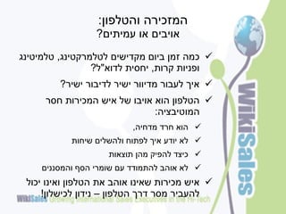‫המזכירה והטלפון:‬
                  ‫אויבים או עמיתים?‬
‫‪ ‬כמה זמן ביום מקדישים לטלמרקטינג, טלמיטינג‬
                 ‫ופניות קרות, יחסית לדוא"ל?‬
         ‫‪ ‬איך לעבור מדיוור ישיר לדיבור ישיר?‬
     ‫‪ ‬הטלפון הוא אויבו של איש המכירות חסר‬
                              ‫המוטיבציה:‬
                           ‫‪ ‬הוא חרד מדחיה,‬
            ‫‪ ‬לא יודע איך לפתוח ולהשלים שיחות‬
                     ‫‪ ‬כיצד להפיק מהן תוצאות‬
     ‫‪ ‬לא אוהב להתמודד עם שומרי הסף והמסננים‬
 ‫‪ ‬איש מכירות שאינו אוהב את הטלפון ואינו יכול‬
     ‫להעביר מסר דרך הטלפון – נידון לכישלון!‬
 