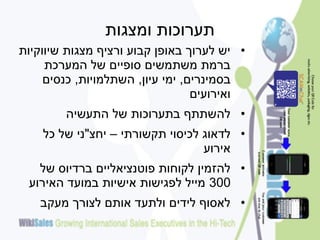 ‫תערוכות ומצגות‬
‫• יש לערוך באופן קבוע ורציף מצגות שיווקיות‬
     ‫ברמת משתמשים סופיים של המערכת‬
     ‫בסמינרים, ימי עיון, השתלמויות, כנסים‬
                                  ‫ואירועים‬
        ‫• להשתתף בתערוכות של התעשיה‬
    ‫• לדאוג לכיסוי תקשורתי – יחצ"ני של כל‬
                                  ‫אירוע‬
   ‫• להזמין לקוחות פוטנציאליים ברדיוס של‬
 ‫003 מייל לפגישות אישיות במועד האירוע‬
   ‫• לאסוף לידים ולתעד אותם לצורך מעקב‬
 