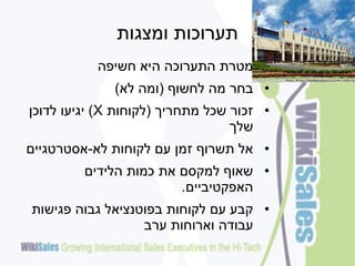 ‫תערוכות ומצגות‬
           ‫• מטרת התערוכה היא חשיפה‬
              ‫• בחר מה לחשוף (ומה לא)‬
‫• זכור שכל מתחריך (לקוחות ‪ )X‬יגיעו לדוכן‬
                                  ‫שלך‬
‫• אל תשרוף זמן עם לקוחות לא-אסטרטגיים‬
         ‫• שאוף למקסם את כמות הלידים‬
                        ‫האפקטיביים.‬
‫• קבע עם לקוחות בפוטנציאל גבוה פגישות‬
                  ‫עבודה וארוחות ערב‬
 