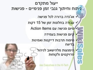 ‫ייעול מתקדם‬
‫ניתוח וחיתוך גנבי זמן פנימיים - פגישות‬
              ‫‪ ‬אג'נדה ברורה לכל פגישה‬
        ‫‪ ‬עבודה בחלונות זמן של 51 דקות‬
          ‫‪ ‬סיום פגישה עם ‪Action Items‬‬
                  ‫‪ ‬קיום פגישות בעמידה‬
           ‫‪ ‬טיפוח תרבות דייקנות ואמינות‬
                                ‫בדיווח‬
              ‫‪ ‬הימנעות מלהישאב לניהול‬
                      ‫פרויקטים ולקוחות‬
 