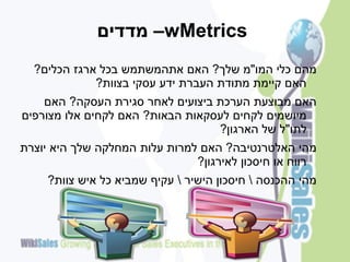 ‫‪ –wMetrics‬מדדים‬
  ‫מהם כלי המו"מ שלך? האם אתהמשתמש בכל ארגז הכלים?‬
             ‫האם קיימת מתודת העברת ידע עסקי בצוות?‬
    ‫האם מבוצעת הערכת ביצועים לאחר סגירת העסקה? האם‬
‫מיושמים לקחים לעסקאות הבאות? האם לקחים אלו מצורפים‬
                                  ‫לתו"ל של הארגון?‬
‫מהי האלטרנטיבה? האם למרות עלות המחלקה שלך היא יוצרת‬
                               ‫רווח או חיסכון לאירגון?‬
     ‫מהי ההכנסה  חיסכון הישיר  עקיף שמביא כל איש צוות?‬
 