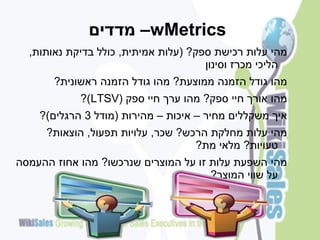 ‫‪ –wMetrics‬מדדים‬
  ‫מהי עלות רכישת ספק? (עלות אמיתית, כולל בדיקת נאותות,‬
                                      ‫הליכי מכרז וסינון‬
       ‫מהו גודל הזמנה ממוצעת? מהו גודל הזמנה ראשונית?‬
            ‫מהו אורך חיי ספק? מהו ערך חיי ספק (‪?)LTSV‬‬
    ‫איך משקללים מחיר – איכות – מהירות (מודל 3 הרגלים)?‬
     ‫מהי עלות מחלקת הרכש? שכר, עלויות תפעול, הוצאות?‬
                                   ‫טעויות? מלאי מת?‬
‫מהי השפעת עלות זו על המוצרים שנרכשו? מהו אחוז ההעמסה‬
                                      ‫על שווי המוצר?‬
 
