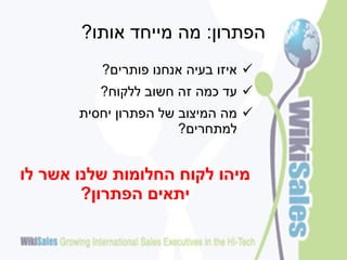 ‫הפתרון: מה מייחד אותו?‬
          ‫‪ ‬איזו בעיה אנחנו פותרים?‬
          ‫‪ ‬עד כמה זה חשוב ללקוח?‬
       ‫‪ ‬מה המיצוב של הפתרון יחסית‬
                       ‫למתחרים?‬


‫מיהו לקוח החלומות שלנו אשר לו‬
        ‫יתאים הפתרון?‬
 