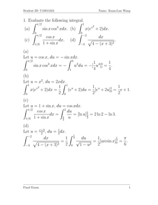 Student ID: U10011024                                             Name: Kuan-Lun Wang


1. Evaluate the following integral.
               π/2                                     1
                             3                                2
(a)                  sin x cos xdx. (b)                    x(ex + 2)dx.
           0                                       0
               π/2                                     −2
                       cos x                                      dx
(c)                            dx.   (d)                                       .
           π/6       1 + sin x                     −3         4 − (x +   3)2
(a)
Let u = cos x, du = − sin xdx.
     π/2                                 0
                        3                             1      1
           sin x cos xdx = −                 u3du = −[ u4]0 = .
 0                                   1                4 1 4
(b)
Let u = x2, du = 2xdx.
   1
        x2        1 1 u           1            1
     x(e + 2)dx =      (e + 2)du = [eu + 2u]1 = e + 1.
                                            0
 0                2 0             2            2
(c)
Let u = 1 + sin x, du = cos xdx.
   π/2                  2
       cos x              du
               dx =          = [ln u]2 = 2 ln 2 − ln 3.
                                     3
 π/6 1 + sin x        3
                      2
                           u         2


(d)
                x+3
Let u =          2 ,du = 1 dx.
                          2
     −2                                      1
                  dx          1              2      du    1          1  π
                            =                    √                   2
                                                         = [arcsin x]0 = .
 −3            4 − (x + 3)2 2        0             1 − u2 2             6




Final Exam                                                                          1
 