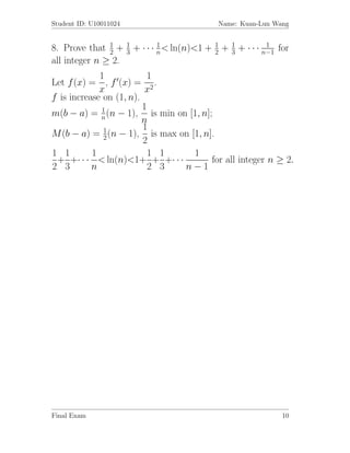 Student ID: U10011024                       Name: Kuan-Lun Wang


8. Prove that 1 + 1 + · · · n < ln(n)<1 + 2 + 1 + · · · n−1 for
               2   3
                            1             1
                                              3
                                                         1

all integer n ≥ 2.
             1             1
Let f (x) = , f (x) = 2 .
             x            x
f is increase on (1, n).
             1           1
m(b − a) = n (n − 1), is min on [1, n];
                         n
                         1
M (b − a) = 1 (n − 1), is max on [1, n].
              2          2
1 1        1               1 1    1
 + +· · · < ln(n)<1+ + +· · ·          for all integer n ≥ 2.
2 3        n               2 3 n−1




Final Exam                                                   10
 