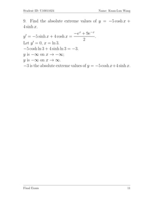 Student ID: U10011024                     Name: Kuan-Lun Wang


9. Find the absolute extreme values of y = −5 cosh x +
4 sinh x.
                              −ex + 9e−x
y = −5 sinh x + 4 cosh x =               .
                                  2
Let y = 0, x = ln 3.
−5 cosh ln 3 + 4 sinh ln 3 = −3.
y is −∞ on x → −∞;
y is −∞ on x → ∞.
−3 is the absolute extreme values of y = −5 cosh x+4 sinh x.




Final Exam                                                 11
 