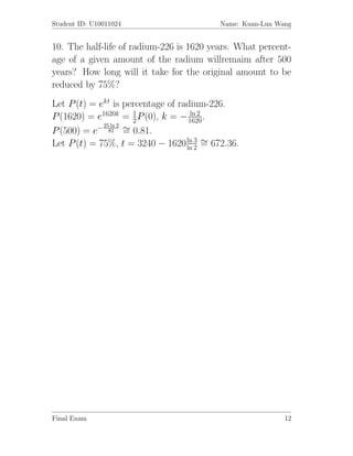 Student ID: U10011024                     Name: Kuan-Lun Wang


10. The half-life of radium-226 is 1620 years. What percent-
age of a given amount of the radium willremaim after 500
years? How long will it take for the original amount to be
reduced by 75%?
Let P (t) = ekt is percentage of radium-226.
                       1            ln 2
P (1620) = e1620k = 2 P (0), k = − 1620 .
P (500) = e− 81 ∼ 0.81.
             25 ln 2
                     =
Let P (t) = 75%, t = 3240 − 1620 ln 3 ∼ 672.36.
                                   ln 2 =




Final Exam                                                 12
 