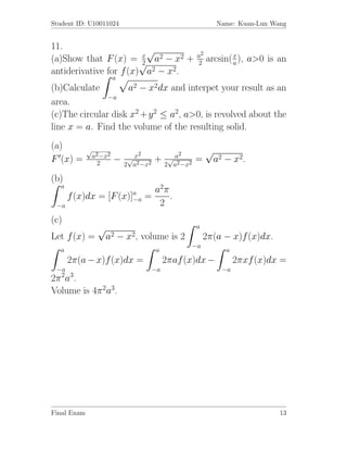 Student ID: U10011024                                              Name: Kuan-Lun Wang


11.                       √
                        x                                 a2
(a)Show that F (x) = √ a2 − x2 +
                        2                                 2    arcsin( x ), a>0 is an
                                                                       a
antiderivative for f (x) a2 − x2.
                          a
(b)Calculate        a2 − x2dx and interpet your result as an
               −a
area.
(c)The circular disk x2 + y 2 ≤ a2, a>0, is revolved about the
line x = a. Find the volume of the resulting solid.
(a)          √
                 a2 −x2           2               2            √
F (x) =                   −    √x        +     √a        =         a2 − x2.
                  2           2 a2 −x2        2 a2 −x2

(b)
   a
                                        a2 π
       f (x)dx =      [F (x)]a
                             −a       =      .
 −a                                      2
(c)
                  √                                      a
Let f (x) =           a2 − x2, volume is 2                    2π(a − x)f (x)dx.
                                                         −a
   a                                     a                            a
       2π(a − x)f (x)dx =                     2πaf (x)dx −                2πxf (x)dx =
 −a                                      −a                          −a
  2 3
2π a .
Volume is 4π 2a3.




Final Exam                                                                          13
 