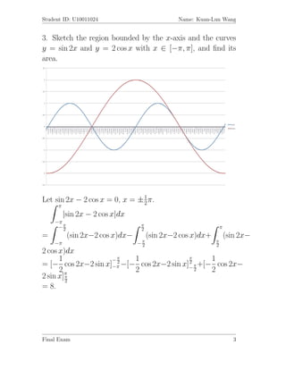 Student ID: U10011024                          Name: Kuan-Lun Wang


3. Sketch the region bounded by the x-axis and the curves
y = sin 2x and y = 2 cos x with x ∈ [−π, π], and ﬁnd its
area.




Let sin 2x − 2 cos x = 0, x = ± 1 π.
                                2
      π
          |sin 2x − 2 cos x|dx
    −π
     −π2
                                  π
                                  2                             π
=          (sin 2x−2 cos x)dx−        (sin 2x−2 cos x)dx+           (sin 2x−
    −π                           −π
                                  2
                                                            π
                                                            2
2 cos x)dx
      1             −π    1               π      1
= [− cos 2x−2 sin x]−π −[− cos 2x−2 sin x]− π +[− cos 2x−
                     2                    2
      2                   2                 2    2
2 sin x]π
        π
        2
= 8.




Final Exam                                                             3
 
