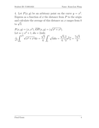 Student ID: U10011024                     Name: Kuan-Lun Wang


4. Let P (x, y) be an arbitrary point on the curve y = x2.
Express as a function of x the distance from P to the origin
and calculate the average of this distance ax x ranges from 0
    √
to 3.
                                 √
P (x, y) = (x, x2), OP (x, y) = ( x2 + x4).
Let u√ x2 + 1, du = 2xdx.
       =                √                 √              √
       3√
 1                         3 4√              32 34 7 3
√          x2 + x4dx =             udu =      [ u2 ] =     .
  3
     0                   6 1                6 3 1        9




Final Exam                                                  4
 
